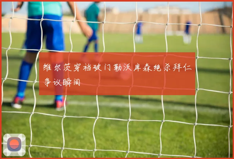 维尔茨穿裆破门勒沃库森绝杀拜仁争议瞬间
