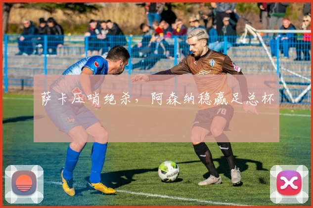 萨卡压哨绝杀，阿森纳稳赢足总杯