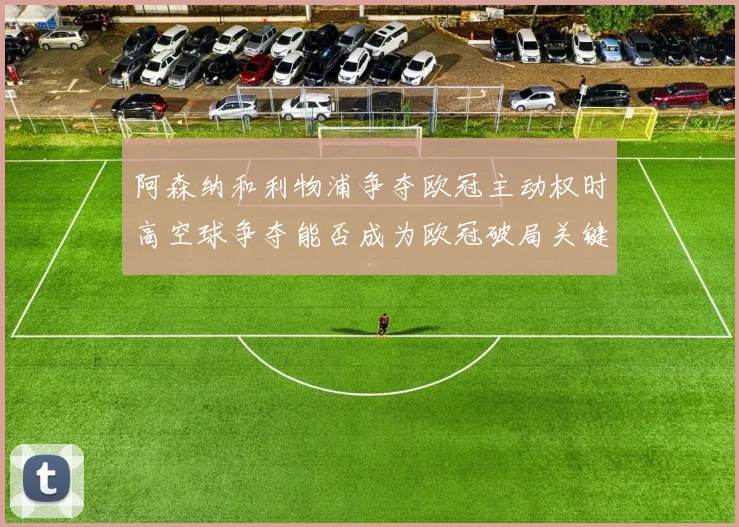 阿森纳和利物浦争夺欧冠主动权时高空球争夺能否成为欧冠破局关键