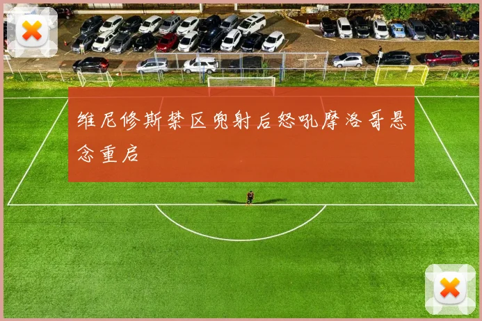 维尼修斯禁区兜射后怒吼摩洛哥悬念重启