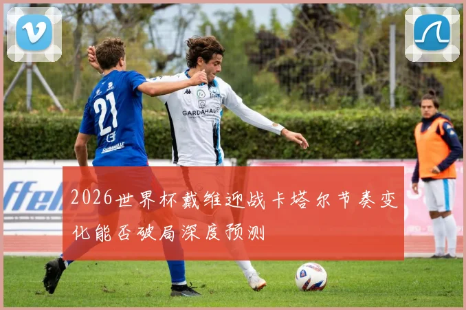 2026世界杯戴维迎战卡塔尔节奏变化能否破局深度预测
