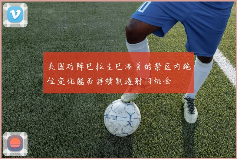 美国对阵巴拉圭巴洛贡的禁区内跑位变化能否持续制造射门机会