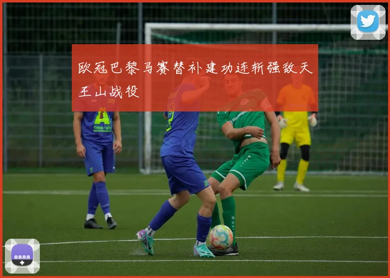 欧冠巴黎马赛替补建功连斩强敌天王山战役