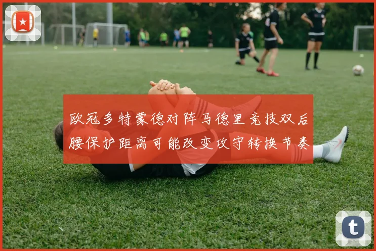 欧冠多特蒙德对阵马德里竞技双后腰保护距离可能改变攻守转换节奏