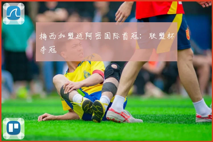 梅西加盟迈阿密国际首冠:联盟杯夺冠