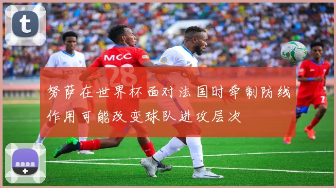 努萨在世界杯面对法国时牵制防线作用可能改变球队进攻层次