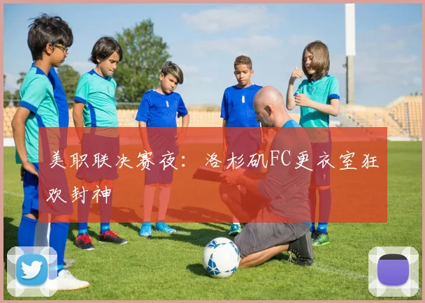 美职联决赛夜：洛杉矶FC更衣室狂欢封神