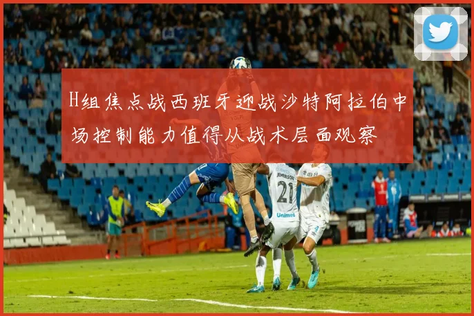 H组焦点战西班牙迎战沙特阿拉伯中场控制能力值得从战术层面观察