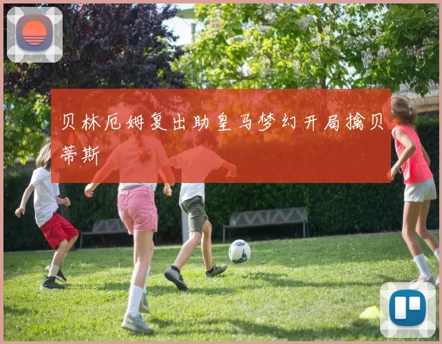 贝林厄姆复出助皇马梦幻开局擒贝蒂斯
