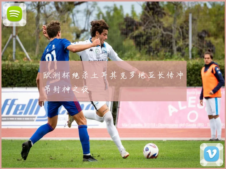 欧洲杯绝杀土耳其克罗地亚长传冲吊封神之夜