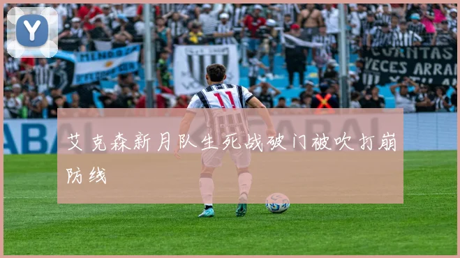 艾克森新月队生死战破门被吹打崩防线