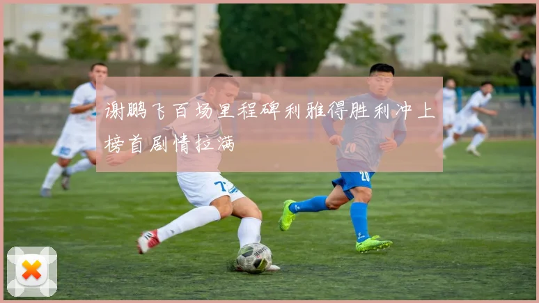 谢鹏飞百场里程碑利雅得胜利冲上榜首剧情拉满