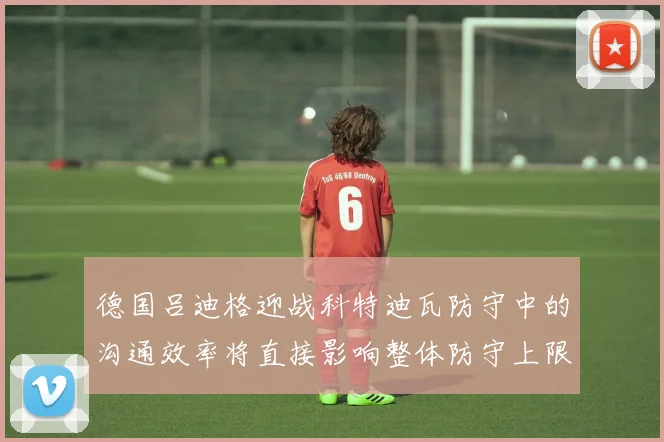 德国吕迪格迎战科特迪瓦防守中的沟通效率将直接影响整体防守上限