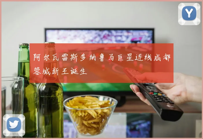 阿尔瓦雷斯多纳鲁马巨星连线成都蓉城新王诞生