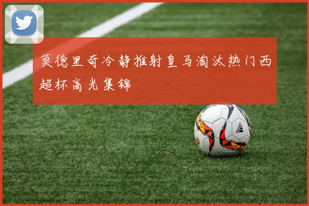 莫德里奇冷静推射皇马淘汰热门西超杯高光集锦