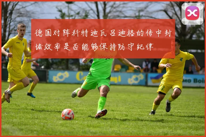 德国对阵科特迪瓦吕迪格的传中封堵效率是否能够保持防守纪律