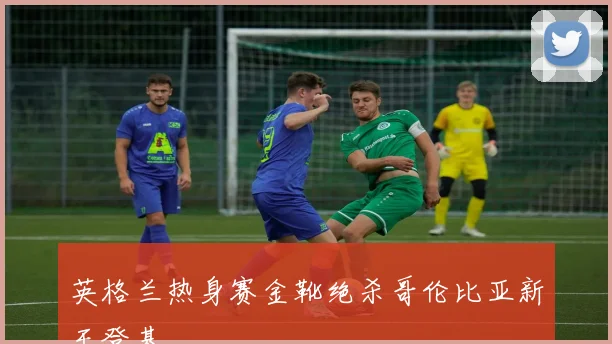 英格兰热身赛金靴绝杀哥伦比亚新王登基