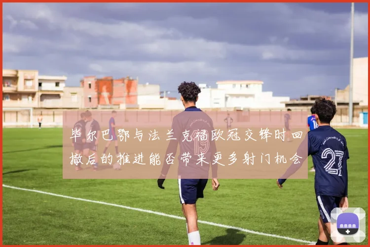 毕尔巴鄂与法兰克福欧冠交锋时回撤后的推进能否带来更多射门机会