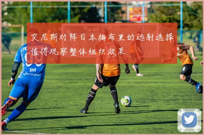 突尼斯对阵日本梅布里的远射选择值得观察整体组织效果