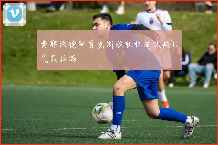 费耶诺德阿贾克斯欧联杯淘汰热门气氛拉满