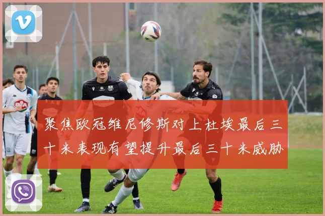 聚焦欧冠维尼修斯对上杜埃最后三十米表现有望提升最后三十米威胁