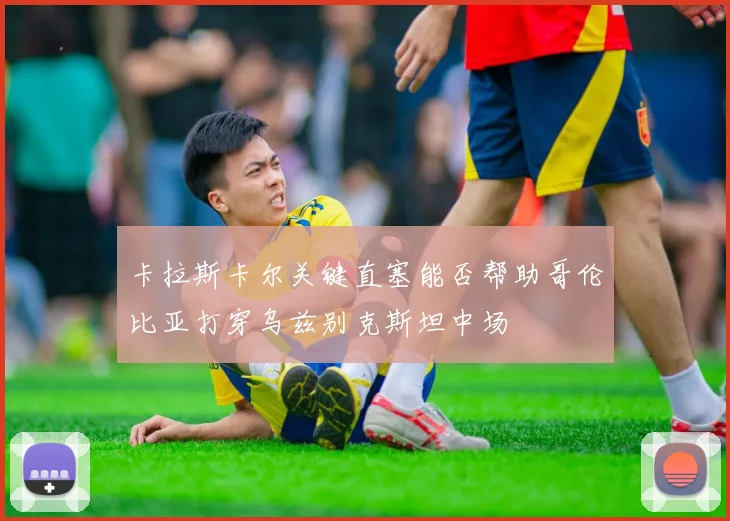 卡拉斯卡尔关键直塞能否帮助哥伦比亚打穿乌兹别克斯坦中场