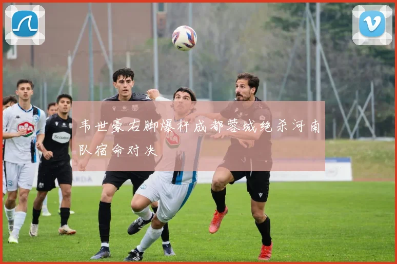 韦世豪右脚爆杆成都蓉城绝杀河南队宿命对决