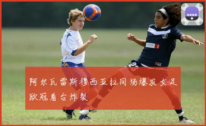 阿尔瓦雷斯穆西亚拉同场爆发女足欧冠看台炸裂