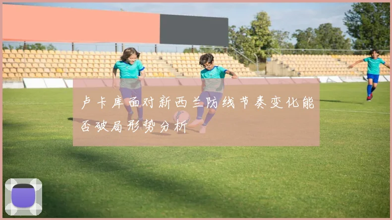 卢卡库面对新西兰防线节奏变化能否破局形势分析