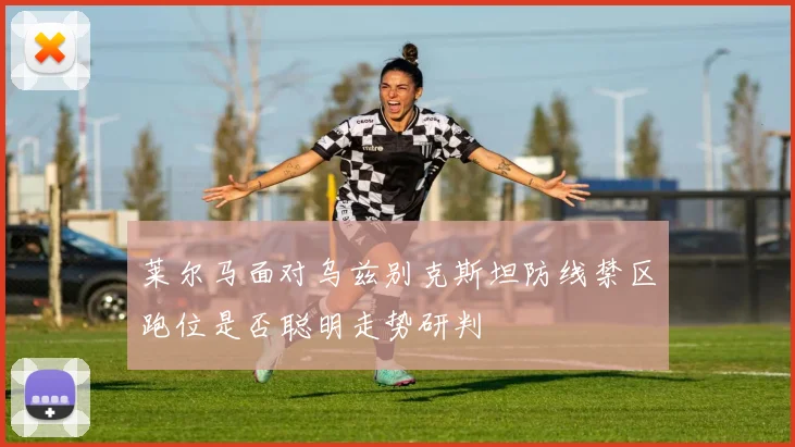 莱尔马面对乌兹别克斯坦防线禁区跑位是否聪明走势研判