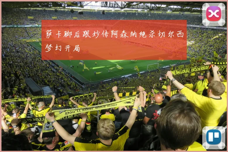 萨卡脚后跟妙传阿森纳绝杀切尔西梦幻开局
