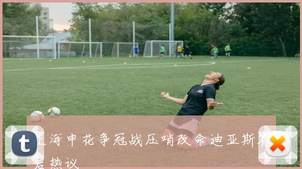上海申花争冠战压哨改命迪亚斯赛后热议