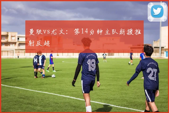 曼联vs尤文：第14分钟主队新援推射反超