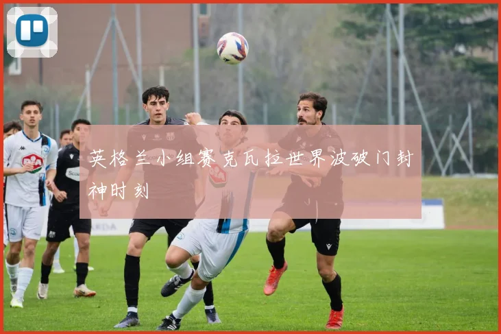英格兰小组赛克瓦拉世界波破门封神时刻