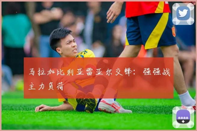 马拉加比利亚雷亚尔交锋：强强战主力负荷