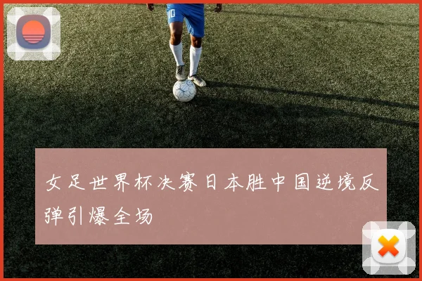 女足世界杯决赛日本胜中国逆境反弹引爆全场