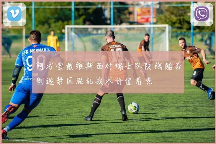 阿方索戴维斯面对瑞士队防线能否制造禁区混乱战术价值看点