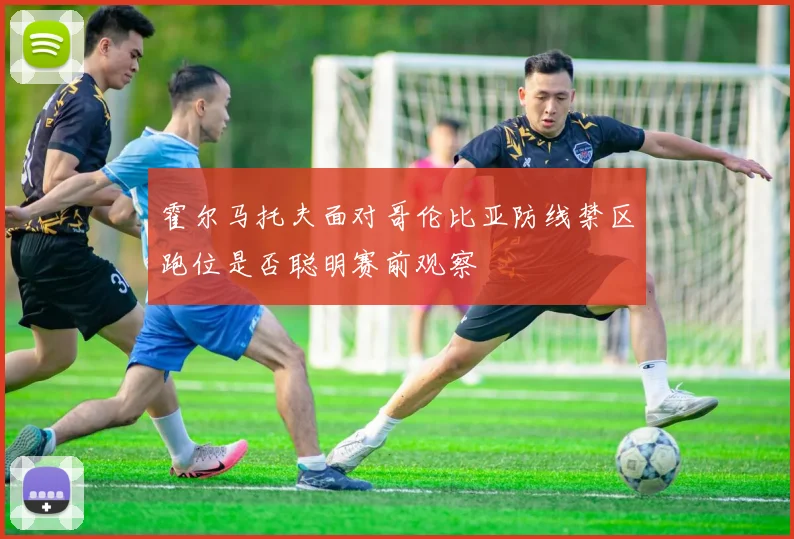 霍尔马托夫面对哥伦比亚防线禁区跑位是否聪明赛前观察