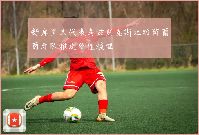 舒库罗夫代表乌兹别克斯坦对阵葡萄牙队推进价值梳理