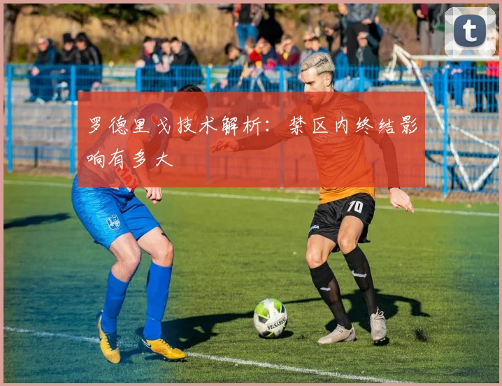 罗德里戈技术解析：禁区内终结影响有多大