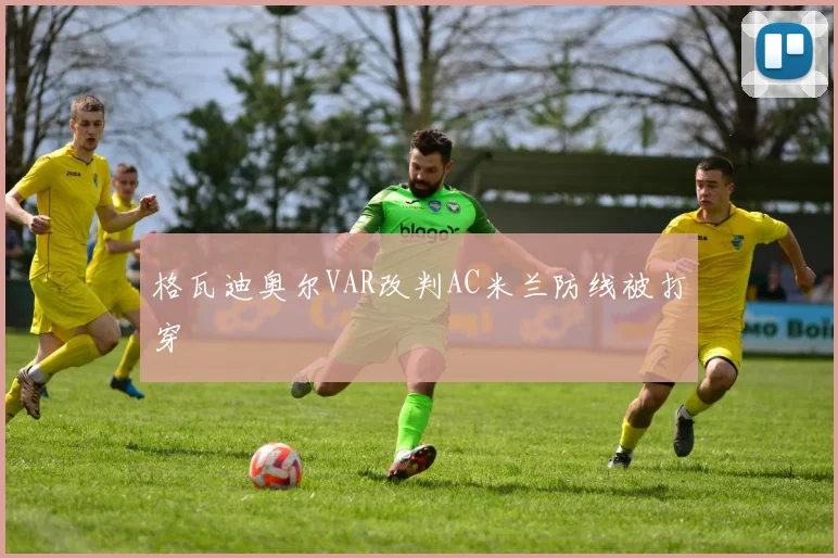 格瓦迪奥尔VAR改判AC米兰防线被打穿