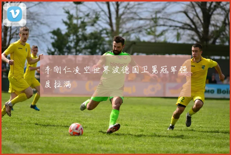 李刚仁凌空世界波德国卫冕冠军强度拉满