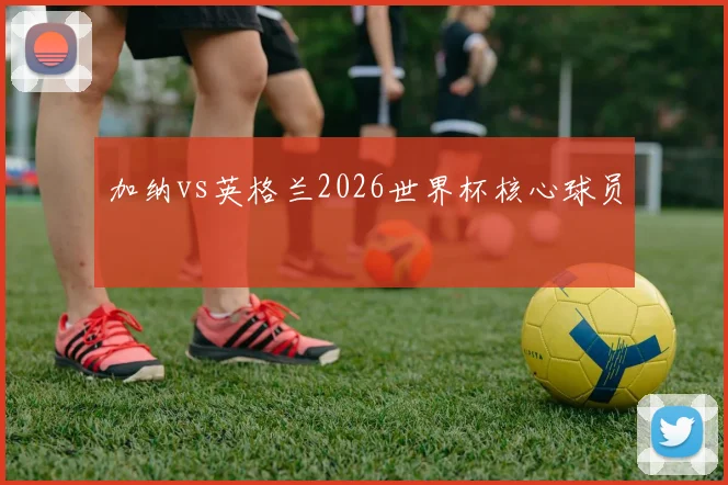 加纳vs英格兰2026世界杯核心球员