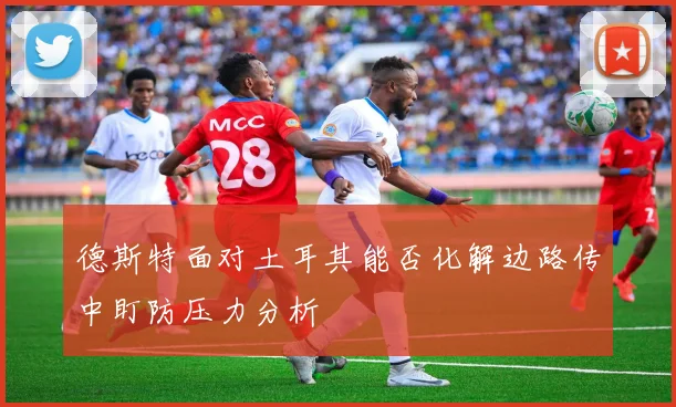 德斯特面对土耳其能否化解边路传中盯防压力分析