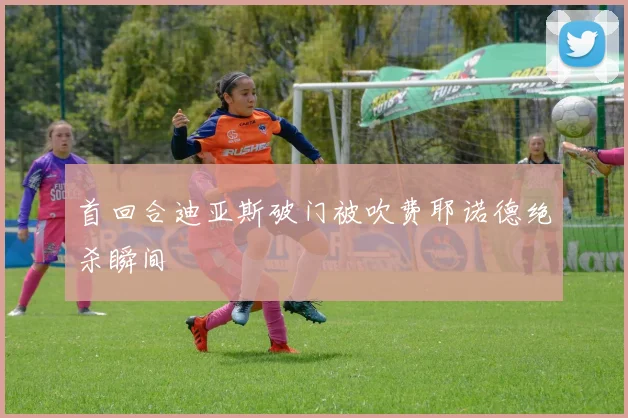 首回合迪亚斯破门被吹费耶诺德绝杀瞬间