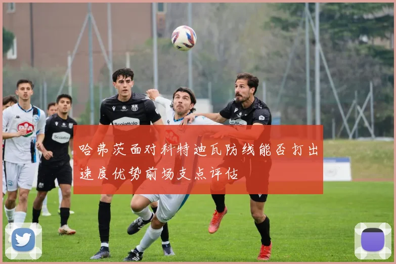 哈弗茨面对科特迪瓦防线能否打出速度优势前场支点评估