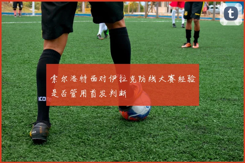 索尔洛特面对伊拉克防线大赛经验是否管用首发判断