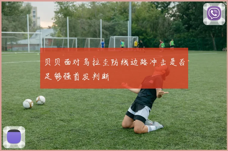 贝贝面对乌拉圭防线边路冲击是否足够强首发判断