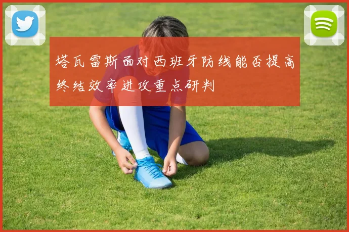 塔瓦雷斯面对西班牙防线能否提高终结效率进攻重点研判