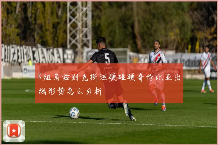 K组乌兹别克斯坦硬碰硬哥伦比亚出线形势怎么分析